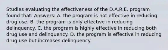 Studies evaluating the effectiveness of the D.A.R.E. program found that: Answers: A. the program is not effective in reducing drug use. B. the program is only effective in reducing delinquency. C. the program is highly effective in reducing both drug use and delinquency. D. the program is effective in reducing drug use but increases delinquency.