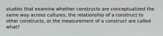 studies that examine whether constructs are conceptualized the same way across cultures, the relationship of a construct to other constructs, or the measurement of a construct are called what?