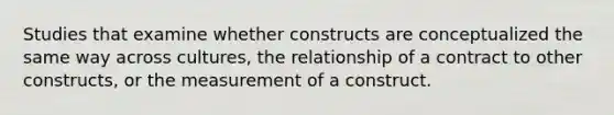 Studies that examine whether constructs are conceptualized the same way across cultures, the relationship of a contract to other constructs, or the measurement of a construct.