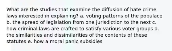 What are the studies that examine the diffusion of hate crime laws interested in explaining? a. voting patterns of the populace b. the spread of legislation from one jurisdiction to the next c. how criminal laws are crafted to satisfy various voter groups d. the similarities and dissimilarities of the contents of these statutes e. how a moral panic subsidies