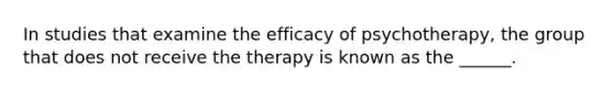 In studies that examine the efficacy of psychotherapy, the group that does not receive the therapy is known as the ______.