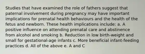 Studies that have examined the role of fathers suggest that paternal involvement during pregnancy may have important implications for prenatal health behaviours and the health of the fetus and newborn. These health implications include: a. A positive influence on attending prenatal care and abstinence from alcohol and smoking b. Reduction in low birth-weight and small for gestational-age infants c. More beneficial infant-feeding practices d. All of the above e. A and C