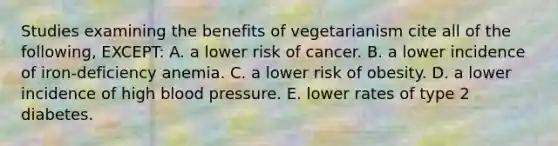 Studies examining the benefits of vegetarianism cite all of the following, EXCEPT: A. a lower risk of cancer. B. a lower incidence of iron-deficiency anemia. C. a lower risk of obesity. D. a lower incidence of high blood pressure. E. lower rates of type 2 diabetes.