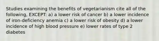 Studies examining the benefits of vegetarianism cite all of the following, EXCEPT: a) a lower risk of cancer b) a lower incidence of iron-deficiency anemia c) a lower risk of obesity d) a lower incidence of high blood pressure e) lower rates of type 2 diabetes