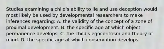 Studies examining a child's ability to lie and use deception would most likely be used by developmental researchers to make inferences regarding: A. the validity of the concept of a zone of proximal development. B. the specific age at which object permanence develops. C. the child's egocentrism and theory of mind. D. the specific age at which conservation develops.