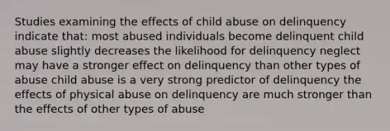 Studies examining the effects of child abuse on delinquency indicate that: most abused individuals become delinquent child abuse slightly decreases the likelihood for delinquency neglect may have a stronger effect on delinquency than other types of abuse child abuse is a very strong predictor of delinquency the effects of physical abuse on delinquency are much stronger than the effects of other types of abuse