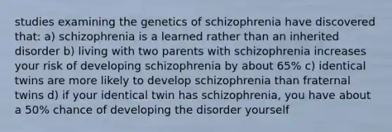 studies examining the genetics of schizophrenia have discovered that: a) schizophrenia is a learned rather than an inherited disorder b) living with two parents with schizophrenia increases your risk of developing schizophrenia by about 65% c) identical twins are more likely to develop schizophrenia than fraternal twins d) if your identical twin has schizophrenia, you have about a 50% chance of developing the disorder yourself