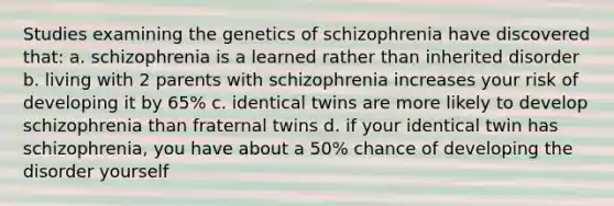 Studies examining the genetics of schizophrenia have discovered that: a. schizophrenia is a learned rather than inherited disorder b. living with 2 parents with schizophrenia increases your risk of developing it by 65% c. identical twins are more likely to develop schizophrenia than fraternal twins d. if your identical twin has schizophrenia, you have about a 50% chance of developing the disorder yourself