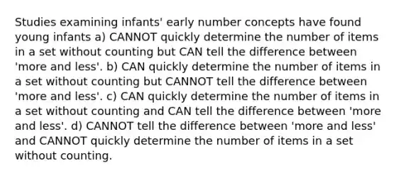 Studies examining infants' early number concepts have found young infants a) CANNOT quickly determine the number of items in a set without counting but CAN tell the difference between 'more and less'. b) CAN quickly determine the number of items in a set without counting but CANNOT tell the difference between 'more and less'. c) CAN quickly determine the number of items in a set without counting and CAN tell the difference between 'more and less'. d) CANNOT tell the difference between 'more and less' and CANNOT quickly determine the number of items in a set without counting.