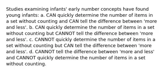 Studies examining infants' early number concepts have found young infants: a. CAN quickly determine the number of items in a set without counting and CAN tell the difference between 'more and less'. b. CAN quickly determine the number of items in a set without counting but CANNOT tell the difference between 'more and less'. c. CANNOT quickly determine the number of items in a set without counting but CAN tell the difference between 'more and less'. d. CANNOT tell the difference between 'more and less' and CANNOT quickly determine the number of items in a set without counting.