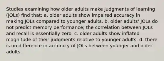 Studies examining how older adults make judgments of learning (JOLs) find that: a. older adults show impaired accuracy in making JOLs compared to younger adults. b. older adults' JOLs do not predict memory performance; the correlation between JOLs and recall is essentially zero. c. older adults show inflated magnitude of their judgments relative to younger adults. d. there is no difference in accuracy of JOLs between younger and older adults.