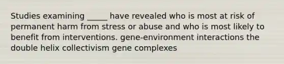 Studies examining _____ have revealed who is most at risk of permanent harm from stress or abuse and who is most likely to benefit from interventions. gene-environment interactions the double helix collectivism gene complexes