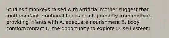 Studies f monkeys raised with artificial mother suggest that mother-infant emotional bonds result primarily from mothers providing infants with A. adequate nourishment B. body comfort/contact C. the opportunity to explore D. self-esteem