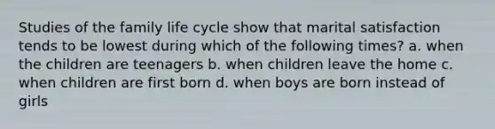 Studies of the family life cycle show that marital satisfaction tends to be lowest during which of the following times? a. when the children are teenagers b. when children leave the home c. when children are first born d. when boys are born instead of girls