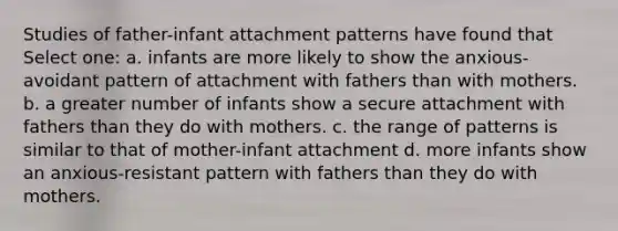 Studies of father-infant attachment patterns have found that Select one: a. infants are more likely to show the anxious-avoidant pattern of attachment with fathers than with mothers. b. a greater number of infants show a secure attachment with fathers than they do with mothers. c. the range of patterns is similar to that of mother-infant attachment d. more infants show an anxious-resistant pattern with fathers than they do with mothers.