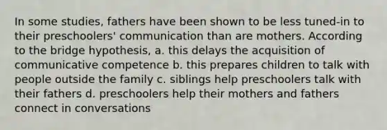 In some studies, fathers have been shown to be less tuned-in to their preschoolers' communication than are mothers. According to the bridge hypothesis, a. this delays the acquisition of communicative competence b. this prepares children to talk with people outside the family c. siblings help preschoolers talk with their fathers d. preschoolers help their mothers and fathers connect in conversations