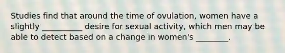 Studies find that around the time of ovulation, women have a slightly __________ desire for sexual activity, which men may be able to detect based on a change in women's ________.