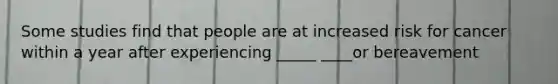 Some studies find that people are at increased risk for cancer within a year after experiencing _____ ____or bereavement