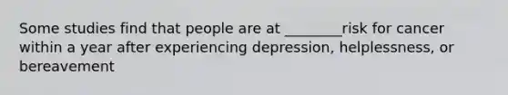 Some studies find that people are at ________risk for cancer within a year after experiencing depression, helplessness, or bereavement