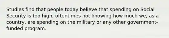 Studies find that people today believe that spending on Social Security is too high, oftentimes not knowing how much we, as a country, are spending on the military or any other government-funded program.