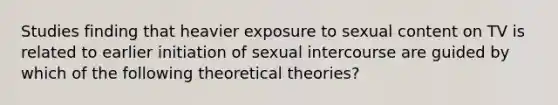 Studies finding that heavier exposure to sexual content on TV is related to earlier initiation of sexual intercourse are guided by which of the following theoretical theories?