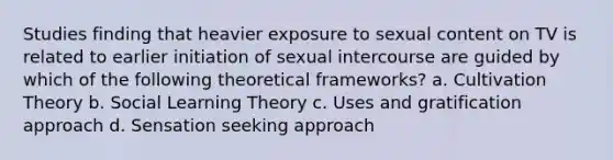 Studies finding that heavier exposure to sexual content on TV is related to earlier initiation of sexual intercourse are guided by which of the following theoretical frameworks? a. Cultivation Theory b. <a href='https://www.questionai.com/knowledge/kjLM2r9cAG-social-learning-theory' class='anchor-knowledge'>social learning theory</a> c. Uses and gratification approach d. Sensation seeking approach