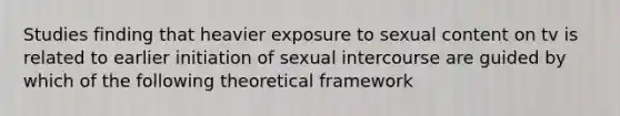 Studies finding that heavier exposure to sexual content on tv is related to earlier initiation of sexual intercourse are guided by which of the following theoretical framework