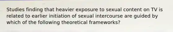 Studies finding that heavier exposure to sexual content on TV is related to earlier initiation of sexual intercourse are guided by which of the following theoretical frameworks?