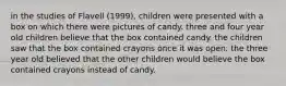 in the studies of Flavell (1999), children were presented with a box on which there were pictures of candy. three and four year old children believe that the box contained candy. the children saw that the box contained crayons once it was open. the three year old believed that the other children would believe the box contained crayons instead of candy.