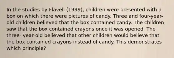 In the studies by Flavell (1999), children were presented with a box on which there were pictures of candy. Three and four-year-old children believed that the box contained candy. The children saw that the box contained crayons once it was opened. The three- year-old believed that other children would believe that the box contained crayons instead of candy. This demonstrates which principle?