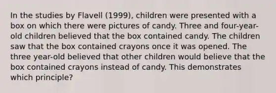 In the studies by Flavell (1999), children were presented with a box on which there were pictures of candy. Three and four-year-old children believed that the box contained candy. The children saw that the box contained crayons once it was opened. The three year-old believed that other children would believe that the box contained crayons instead of candy. This demonstrates which principle?