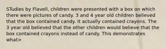 STudies by Flavell, children were presented with a box on which there were pictures of candy. 3 and 4 year old children believed that the box contained candy. It actually contained crayons. The 3 year old believed that the other children would believe that the box contained crayons instead of candy. This demonstrates what>