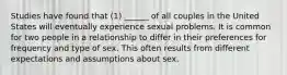 Studies have found that (1) ______ of all couples in the United States will eventually experience sexual problems. It is common for two people in a relationship to differ in their preferences for frequency and type of sex. This often results from different expectations and assumptions about sex.