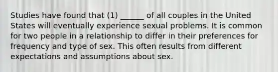 Studies have found that (1) ______ of all couples in the United States will eventually experience sexual problems. It is common for two people in a relationship to differ in their preferences for frequency and type of sex. This often results from different expectations and assumptions about sex.