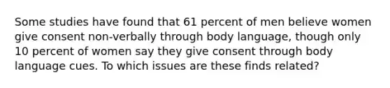 Some studies have found that 61 percent of men believe women give consent non-verbally through body language, though only 10 percent of women say they give consent through body language cues. To which issues are these finds related?