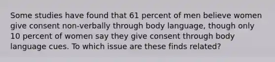 Some studies have found that 61 percent of men believe women give consent non-verbally through body language, though only 10 percent of women say they give consent through body language cues. To which issue are these finds related?