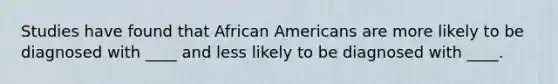 Studies have found that African Americans are more likely to be diagnosed with ____ and less likely to be diagnosed with ____.