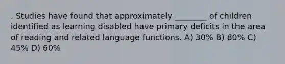 . Studies have found that approximately ________ of children identified as learning disabled have primary deficits in the area of reading and related language functions. A) 30% B) 80% C) 45% D) 60%