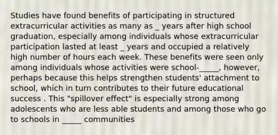 Studies have found benefits of participating in structured extracurricular activities as many as _ years after high school graduation, especially among individuals whose extracurricular participation lasted at least _ years and occupied a relatively high number of hours each week. These benefits were seen only among individuals whose activities were school-_____, however, perhaps because this helps strengthen students' attachment to school, which in turn contributes to their future educational success . This "spillover effect" is especially strong among adolescents who are less able students and among those who go to schools in _____ communities