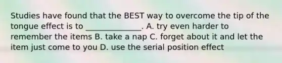 Studies have found that the BEST way to overcome the tip of the tongue effect is to ______________. A. try even harder to remember the items B. take a nap C. forget about it and let the item just come to you D. use the serial position effect