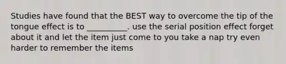 Studies have found that the BEST way to overcome the tip of the tongue effect is to __________. use the serial position effect forget about it and let the item just come to you take a nap try even harder to remember the items