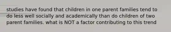 studies have found that children in one parent families tend to do less well socially and academically than do children of two parent families. what is NOT a factor contributing to this trend