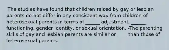 -The studies have found that children raised by gay or lesbian parents do not differ in any consistent way from children of heterosexual parents in terms of ______ adjustment, ______ functioning, gender identity, or sexual orientation. -The parenting skills of gay and lesbian parents are similar or ____ than those of heterosexual parents.