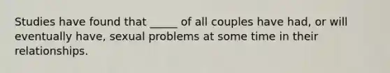 Studies have found that _____ of all couples have had, or will eventually have, sexual problems at some time in their relationships.