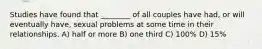Studies have found that ________ of all couples have had, or will eventually have, sexual problems at some time in their relationships. A) half or more B) one third C) 100% D) 15%