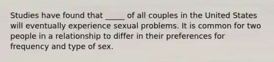 Studies have found that _____ of all couples in the United States will eventually experience sexual problems. It is common for two people in a relationship to differ in their preferences for frequency and type of sex.