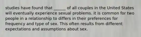 studies have found that ______ of all couples in the United States will eventually experience sexual problems. it is common for two people in a relationship to differs in their preferences for frequency and type of sex. This often results from different expectations and assumptions about sex.