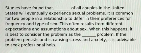 Studies have found that ________ of all couples in the United States will eventually experience sexual problems. It is common for two people in a relationship to differ in their preferences for frequency and type of sex. This often results from different expectations and assumptions about sex. When this happens, it is best to consider the problem as the _______ problem. If the problem persists and is causing stress and anxiety, it is advisable to seek professional help.