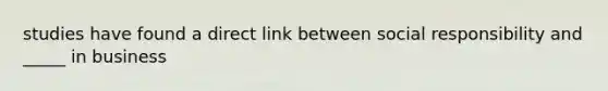 studies have found a direct link between social responsibility and _____ in business