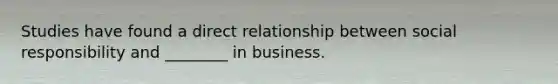 Studies have found a direct relationship between social responsibility and ________ in business.